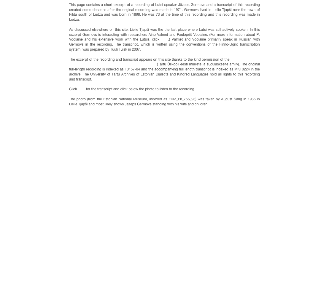 This page contains a short excerpt of a recording of Lutsi speaker Jāzeps Germovs and a transcript of this recording created some decades after the original recording was made in 1971. Germovs lived in Lielie Tjapši near the town of Pilda south of Ludza and was born in 1898. He was 73 at the time of this recording and this recording was made in Ludza.

As discussed elsewhere on this site, Lielie Tjapši was the the last place where Lutsi was still actively spoken. In this excerpt Germovs is interacting with researchers Aino Valmet and Paulopriit Voolaine. (For more information about P. Voolaine and his extensive work with the Lutsis, click here.) Valmet and Voolaine primarily speak in Russian with Germovs in the recording. The transcript, which is written using the conventions of the Finno-Ugric transcription system, was prepared by Tuuli Tuisk in 2007.

The excerpt of the recording and transcript appears on this site thanks to the kind permission of the University of Tartu Archives of Estonian Dialects and Kindred Languages (Tartu Ülikooli eesti murrete ja sugulaskeelte arhiiv). The original full-length recording is indexed as F0157-04 and the accompanying full length transcript is indexed as MKT0224 in the archive. The University of Tartu Archives of Estonian Dialects and Kindred Languages hold all rights to this recording and transcript.

Click here for the transcript and click below the photo to listen to the recording. 

The photo (from the Estonian National Museum, indexed as ERM_Fk_756_93) was taken by August Sang in 1936 in Lielie Tjapši and most likely shows Jāzeps Germovs standing with his wife and children.


￼
