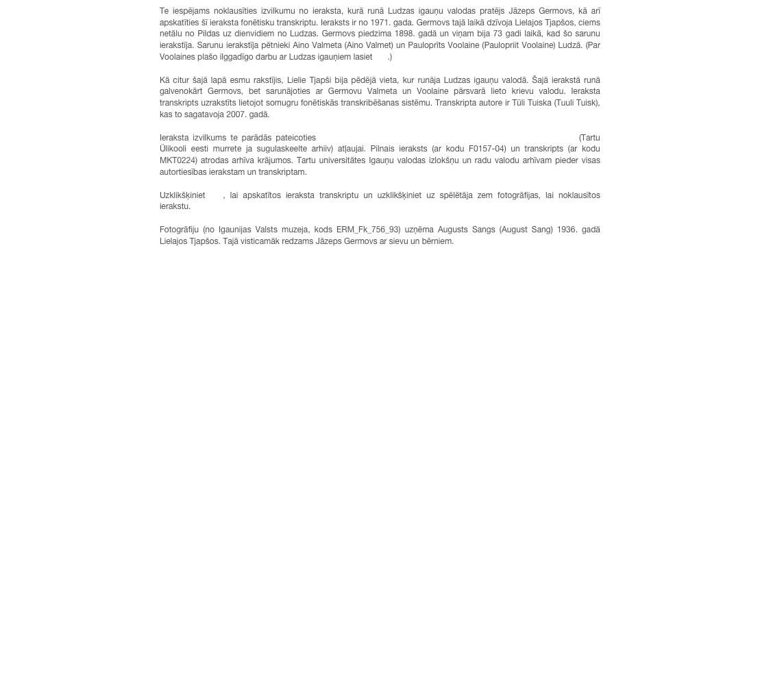 Te iespējams noklausīties izvilkumu no ieraksta, kurā runā Ludzas igauņu valodas pratējs Jāzeps Germovs, kā arī apskatīties šī ieraksta fonētisku transkriptu. Ieraksts ir no 1971. gada. Germovs tajā laikā dzīvoja Lielajos Tjapšos, ciems netālu no Pildas uz dienvidiem no Ludzas. Germovs piedzima 1898. gadā un viņam bija 73 gadi laikā, kad šo sarunu ierakstīja. Sarunu ierakstīja pētnieki Aino Valmeta (Aino Valmet) un Pauloprīts Voolaine (Paulopriit Voolaine) Ludzā. (Par Voolaines plašo ilggadīgo darbu ar Ludzas igauņiem lasiet šeit.)

Kā citur šajā lapā esmu rakstījis, Lielie Tjapši bija pēdējā vieta, kur runāja Ludzas igauņu valodā. Šajā ierakstā runā galvenokārt Germovs, bet sarunājoties ar Germovu Valmeta un Voolaine pārsvarā lieto krievu valodu. Ieraksta transkripts uzrakstīts lietojot somugru fonētiskās transkribēšanas sistēmu. Transkripta autore ir Tūli Tuiska (Tuuli Tuisk), kas to sagatavoja 2007. gadā.

Ieraksta izvilkums te parādās pateicoties Tartu universitātes Igauņu valodas izlokšņu un radu valodu arhīva (Tartu Ülikooli eesti murrete ja sugulaskeelte arhiiv) atļaujai. Pilnais ieraksts (ar kodu F0157-04) un transkripts (ar kodu MKT0224) atrodas arhīva krājumos. Tartu universitātes Igauņu valodas izlokšņu un radu valodu arhīvam pieder visas autortiesības ierakstam un transkriptam. 

Uzklikšķiniet šeit, lai apskatītos ieraksta transkriptu un uzklikšķiniet uz spēlētāja zem fotogrāfijas, lai noklausītos ierakstu.

Fotogrāfiju (no Igaunijas Valsts muzeja, kods ERM_Fk_756_93) uzņēma Augusts Sangs (August Sang) 1936. gadā Lielajos Tjapšos. Tajā visticamāk redzams Jāzeps Germovs ar sievu un bērniem.


￼
